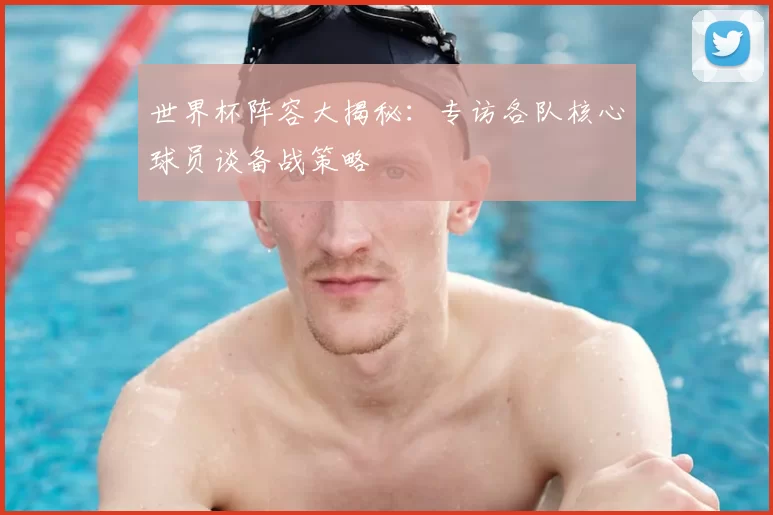 世界杯阵容大揭秘:专访各队核心球员谈备战策略
