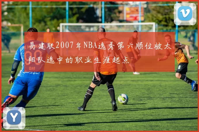 易建联2007年NBA选秀第六顺位被太阳队选中的职业生涯起点
