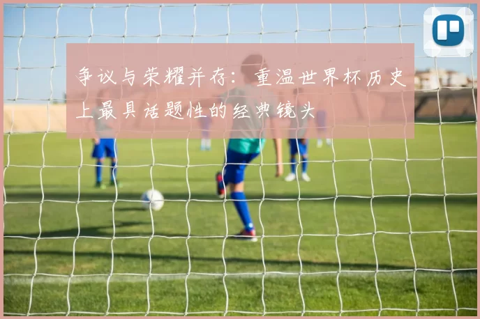争议与荣耀并存：重温世界杯历史上最具话题性的经典镜头