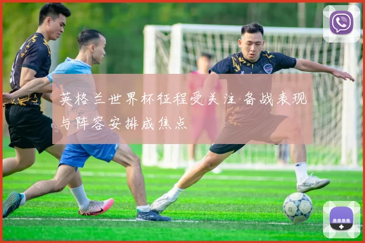 英格兰世界杯征程受关注 备战表现与阵容安排成焦点