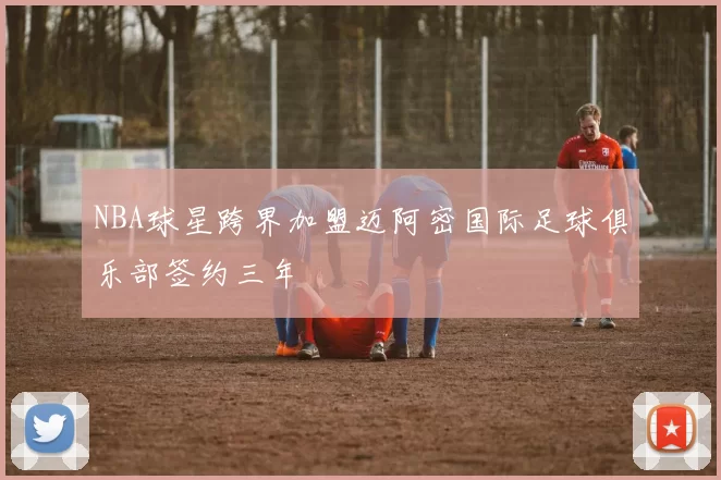 NBA球星跨界加盟迈阿密国际足球俱乐部签约三年