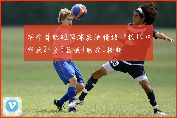 字母哥怒砸篮球发泄情绪15投10中斩获24分5篮板4助攻1抢断