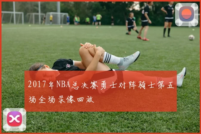 2017年NBA总决赛勇士对阵骑士第五场全场录像回放