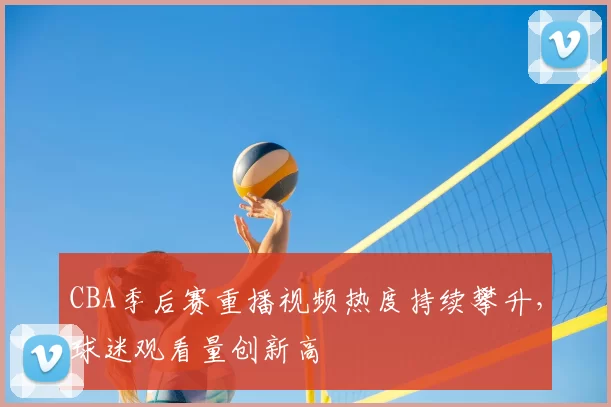 CBA季后赛重播视频热度持续攀升，球迷观看量创新高