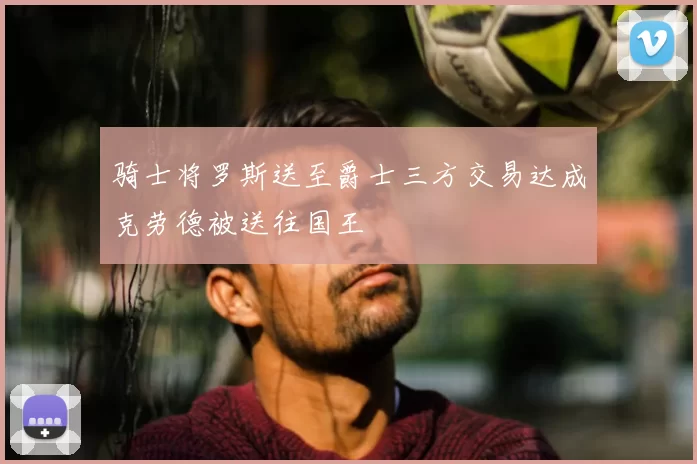 骑士将罗斯送至爵士三方交易达成克劳德被送往国王