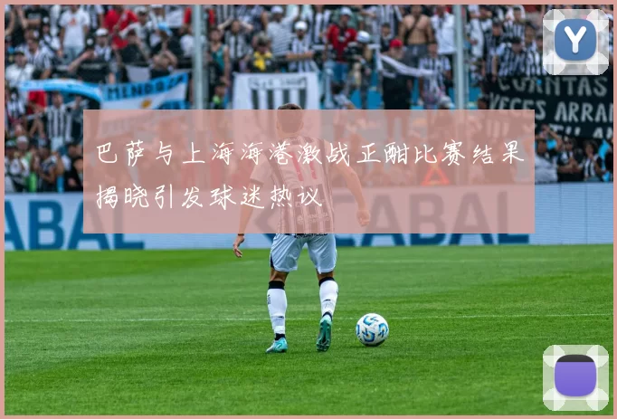 巴萨与上海海港激战正酣比赛结果揭晓引发球迷热议