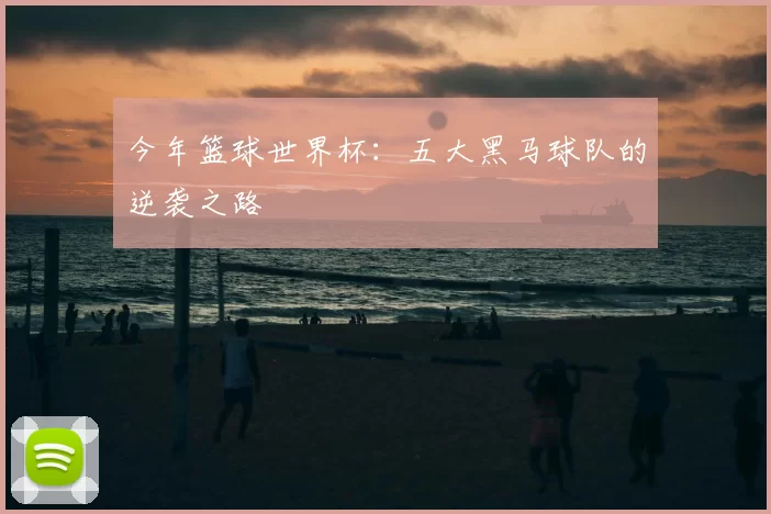 今年篮球世界杯:五大黑马球队的逆袭之路