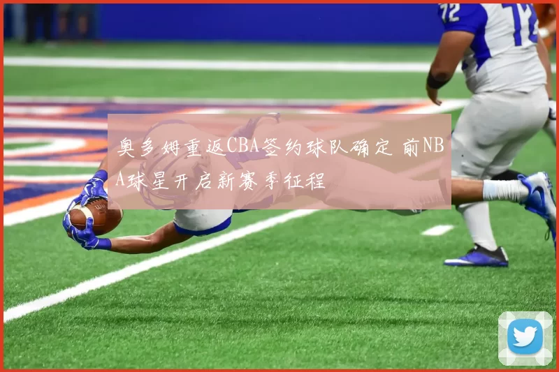 奥多姆重返CBA签约球队确定 前NBA球星开启新赛季征程