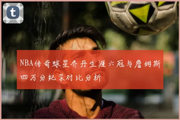 NBA传奇球星乔丹生涯六冠与詹姆斯四万分纪录对比分析