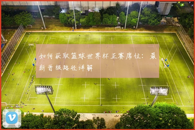 如何获取篮球世界杯正赛席位：最新晋级路径详解