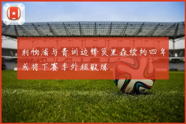 利物浦与青训边锋莫里森续约四年或将下赛季外租锻炼