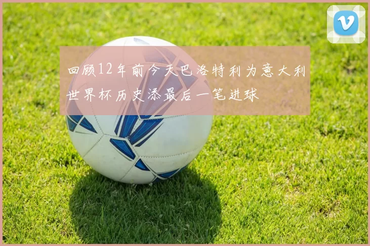 回顾12年前今天巴洛特利为意大利世界杯历史添最后一笔进球