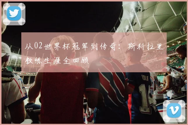 从02世界杯冠军到传奇:斯科拉里教练生涯全回顾