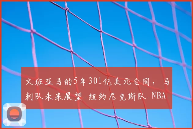 文班亚马的5年301亿美元合同,马刺队未来展望_纽约尼克斯队_NBA_雷霆