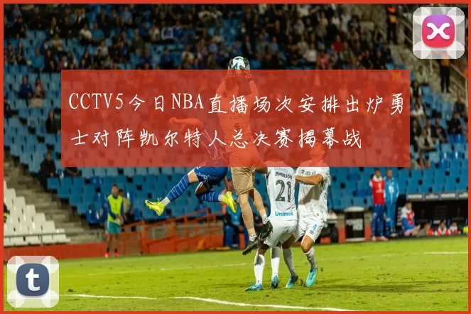 CCTV5今日NBA直播场次安排出炉勇士对阵凯尔特人总决赛揭幕战