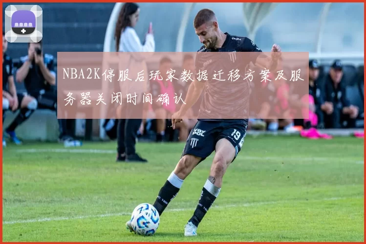 NBA2K停服后玩家数据迁移方案及服务器关闭时间确认