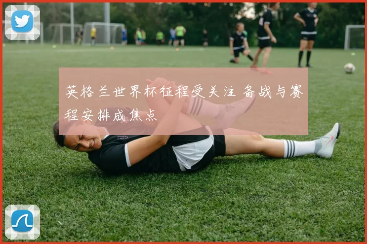 英格兰世界杯征程受关注 备战与赛程安排成焦点