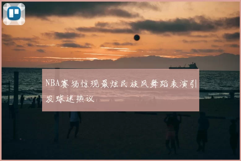 NBA赛场惊现最炫民族风舞蹈表演引发球迷热议