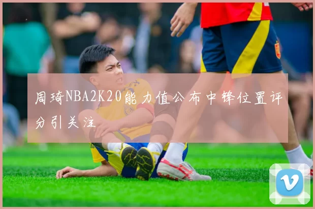 周琦NBA2K20能力值公布中锋位置评分引关注