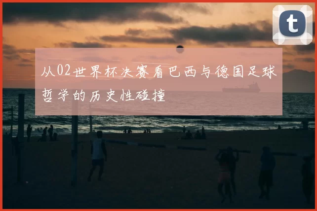 从02世界杯决赛看巴西与德国足球哲学的历史性碰撞