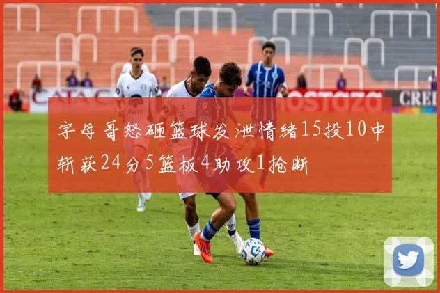 字母哥怒砸篮球发泄情绪15投10中斩获24分5篮板4助攻1抢断