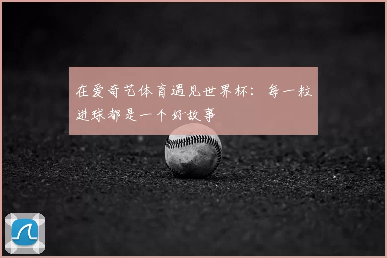 在爱奇艺体育遇见世界杯:每一粒进球都是一个好故事