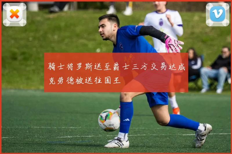 骑士将罗斯送至爵士三方交易达成克劳德被送往国王