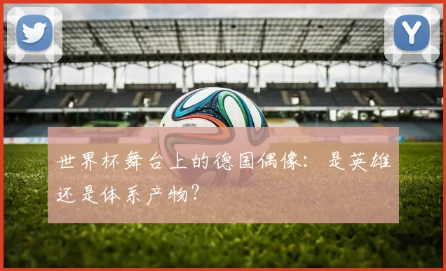 世界杯舞台上的德国偶像:是英雄还是体系产物?