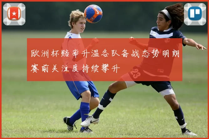 欧洲杯赔率升温各队备战态势明朗赛前关注度持续攀升