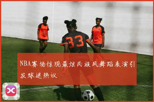 NBA赛场惊现最炫民族风舞蹈表演引发球迷热议