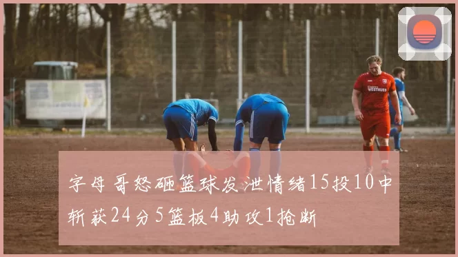字母哥怒砸篮球发泄情绪15投10中斩获24分5篮板4助攻1抢断