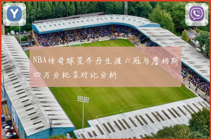 NBA传奇球星乔丹生涯六冠与詹姆斯四万分纪录对比分析