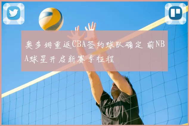 奥多姆重返CBA签约球队确定 前NBA球星开启新赛季征程