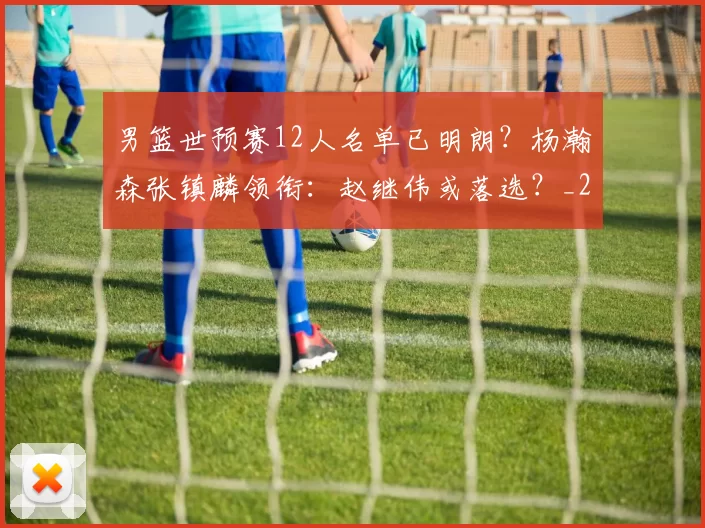男篮世预赛12人名单已明朗?杨瀚森张镇麟领衔:赵继伟或落选?_20260615100804