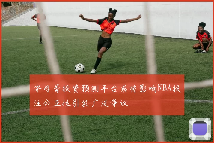 字母哥投资预测平台或将影响NBA投注公正性引发广泛争议