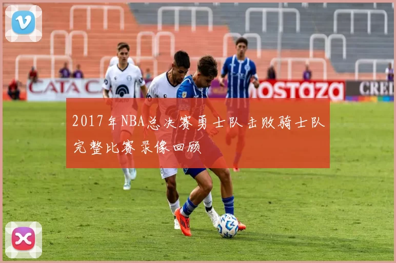 2017年NBA总决赛勇士队击败骑士队完整比赛录像回顾