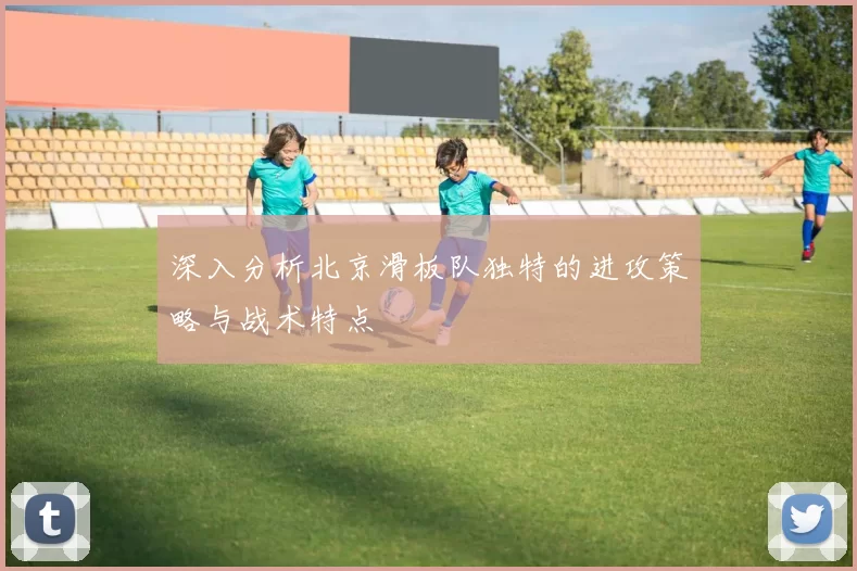深入分析北京滑板队独特的进攻策略与战术特点