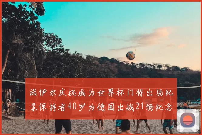 诺伊尔庆祝成为世界杯门将出场纪录保持者40岁为德国出战21场纪念照曝光