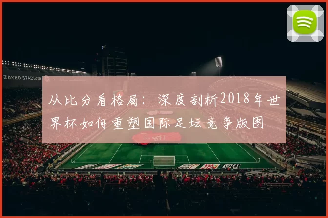 从比分看格局：深度剖析2018年世界杯如何重塑国际足坛竞争版图