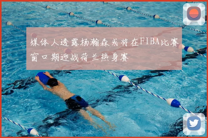 媒体人透露杨瀚森或将在FIBA比赛窗口期迎战荷兰热身赛