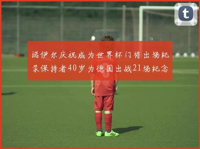 诺伊尔庆祝成为世界杯门将出场纪录保持者40岁为德国出战21场纪念照曝光