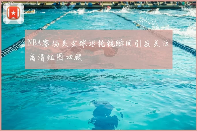 NBA赛场美女球迷抢镜瞬间引发关注高清组图回顾