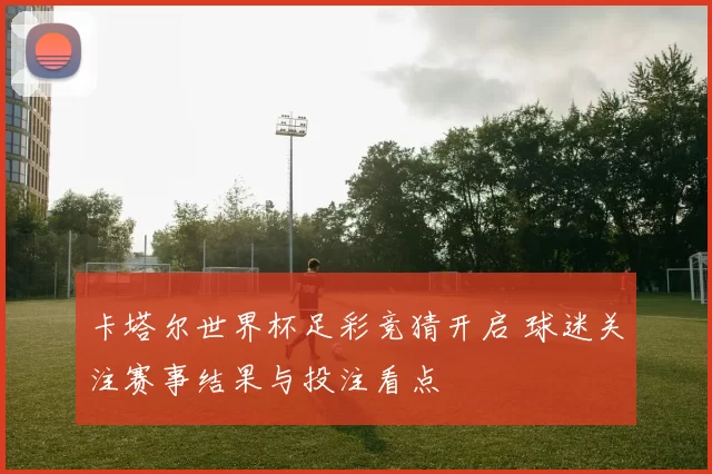 卡塔尔世界杯足彩竞猜开启 球迷关注赛事结果与投注看点