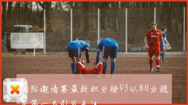 国际邀请赛最新积分榜V5以80分稳居第一名引发关注