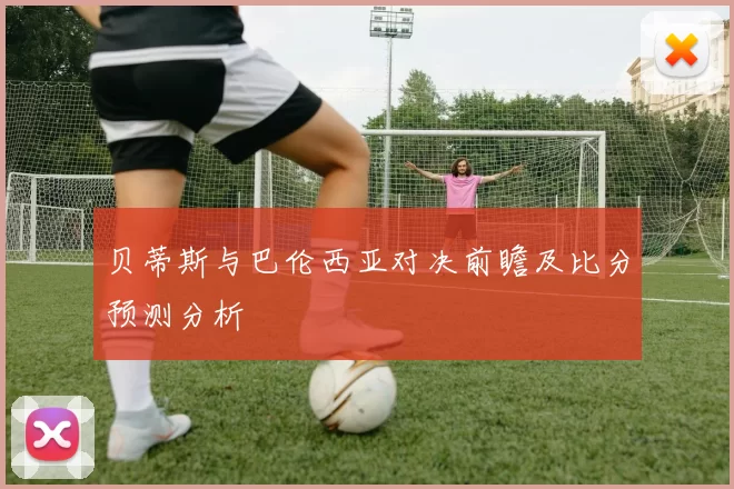 贝蒂斯与巴伦西亚对决前瞻及比分预测分析