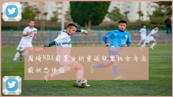 周琦NBA前景分析重返联盟机会与当前状态评估