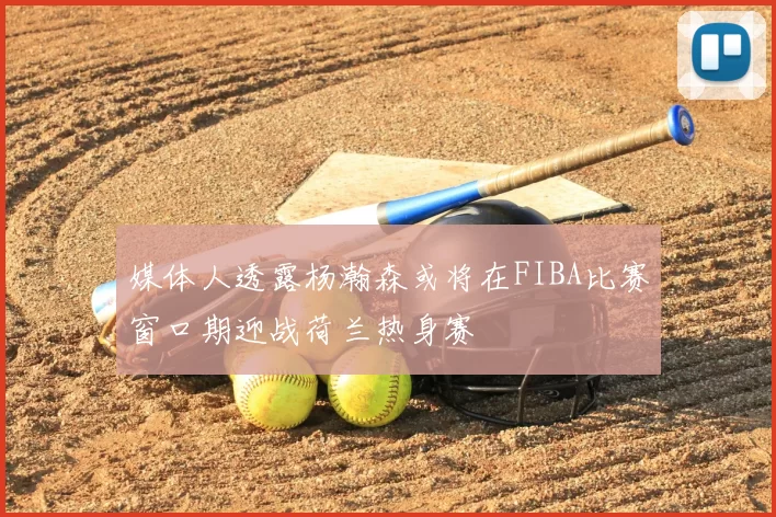 媒体人透露杨瀚森或将在FIBA比赛窗口期迎战荷兰热身赛
