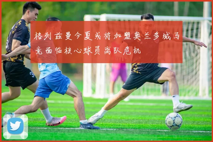 格列兹曼今夏或将加盟奥兰多城马竞面临核心球员离队危机