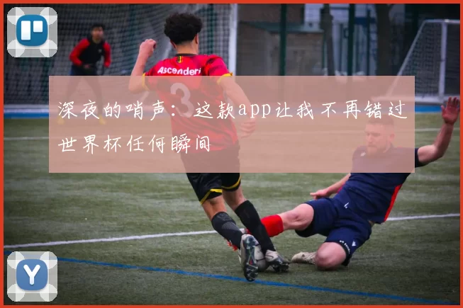 深夜的哨声:这款app让我不再错过世界杯任何瞬间