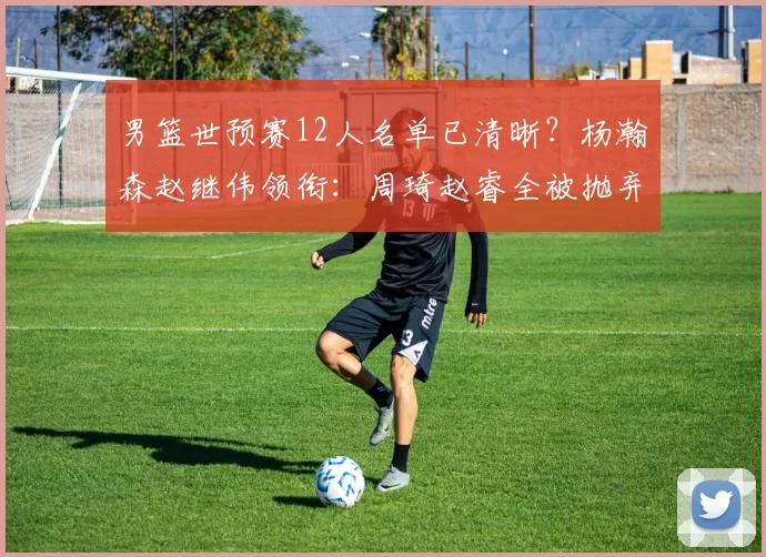 男篮世预赛12人名单已清晰?杨瀚森赵继伟领衔:周琦赵睿全被抛弃